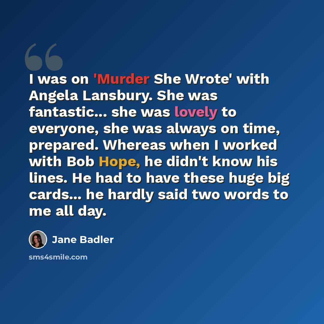 “I was on 'Murder She Wrote' with Angela Lansbury. She was fantastic... she was lovely to everyone, she was always on time, prepared. Whereas when I worked with Bob Hope, he didn't know his lines. He had to have these huge big cards... he hardly said two words to me all day.” quote by Jane Badler
