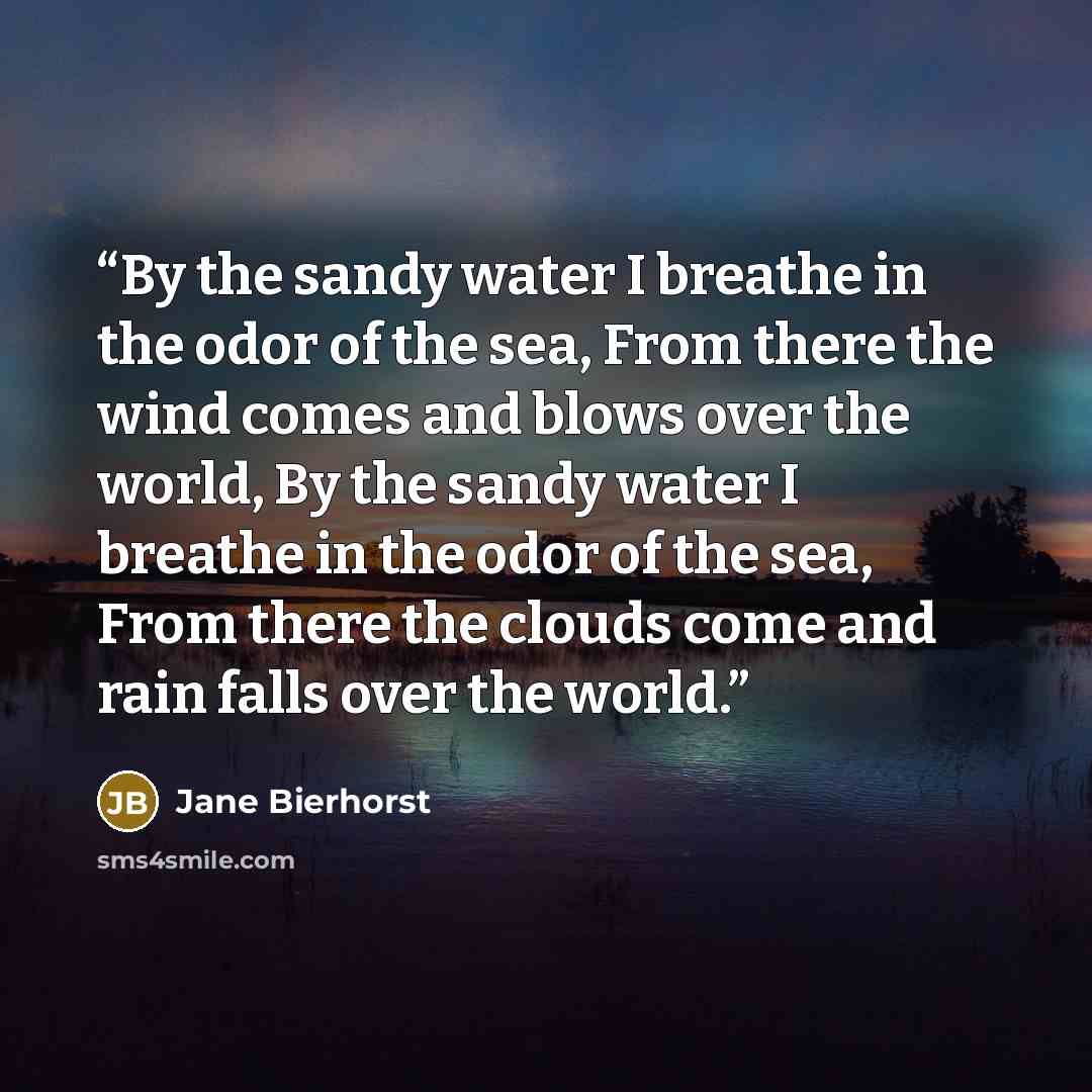 “By the sandy water I breathe in the odor of the sea, From there the wind comes and blows over the world, By the sandy water I breathe in the odor of the sea, From there the clouds come and rain falls over the world.” quote by Jane Bierhorst