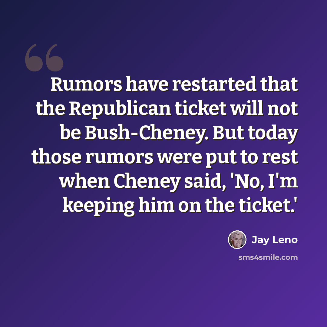 “Rumors have restarted that the Republican ticket will not be Bush-Cheney. But today those rumors were put to rest when Cheney said, 'No, I'm keeping him on the ticket.'” quote by Jay Leno
