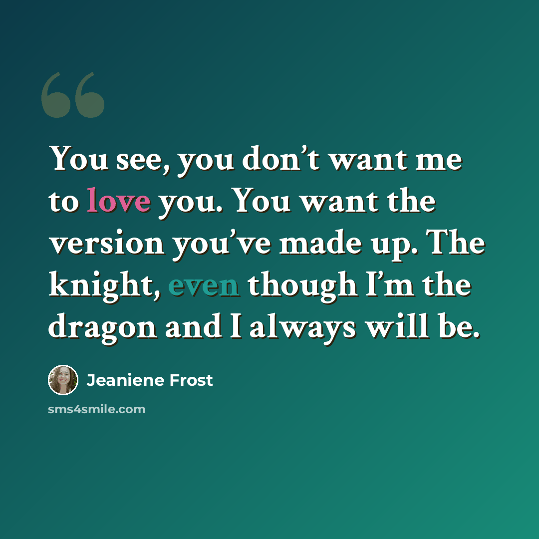 “You see, you don’t want me to love you. You want the version you’ve made up. The knight, even though I’m the dragon and I always will be.” quote by Jeaniene Frost