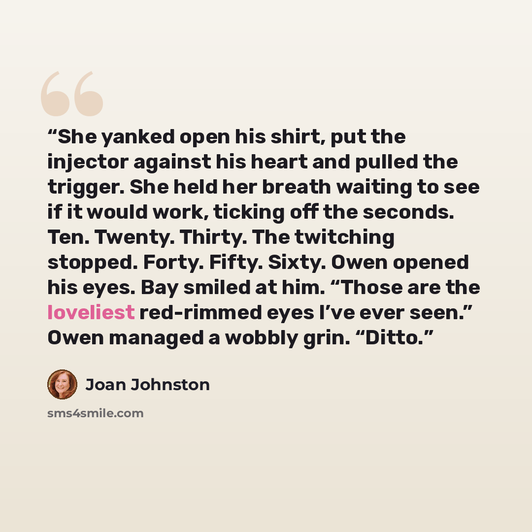 “She yanked open his shirt, put the injector against his heart and pulled the trigger. She held her breath waiting to see if it would work, ticking off the seconds. Ten. Twenty. Thirty. The twitching stopped. Forty. Fifty. Sixty. Owen opened his eyes. Bay smiled at him. “Those are the loveliest…” quote by Joan Johnston