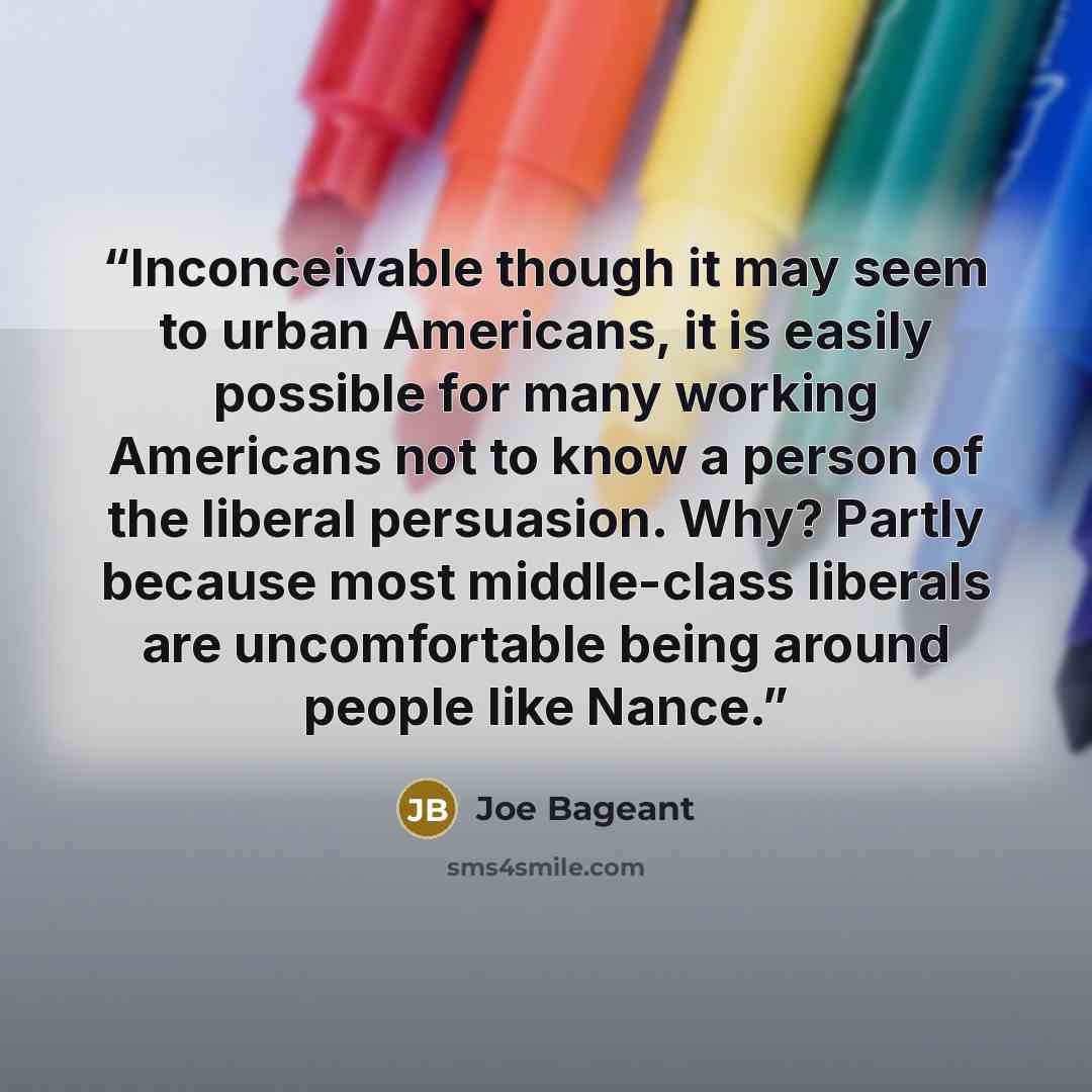 “Inconceivable though it may seem to urban Americans, it is easily possible for many working Americans not to know a person of the liberal persuasion. Why? Partly because most middle-class liberals are uncomfortable being around people like Nance.” quote by Joe Bageant