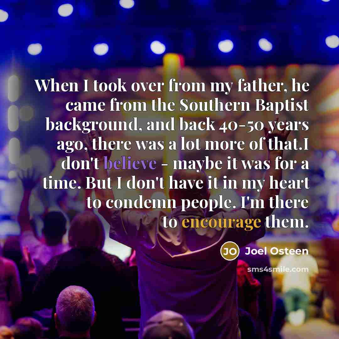 “When I took over from my father, he came from the Southern Baptist background, and back 40-50 years ago, there was a lot more of that.I don't believe - maybe it was for a time. But I don't have it in my heart to condemn people. I'm there to encourage them.” quote by Joel Osteen