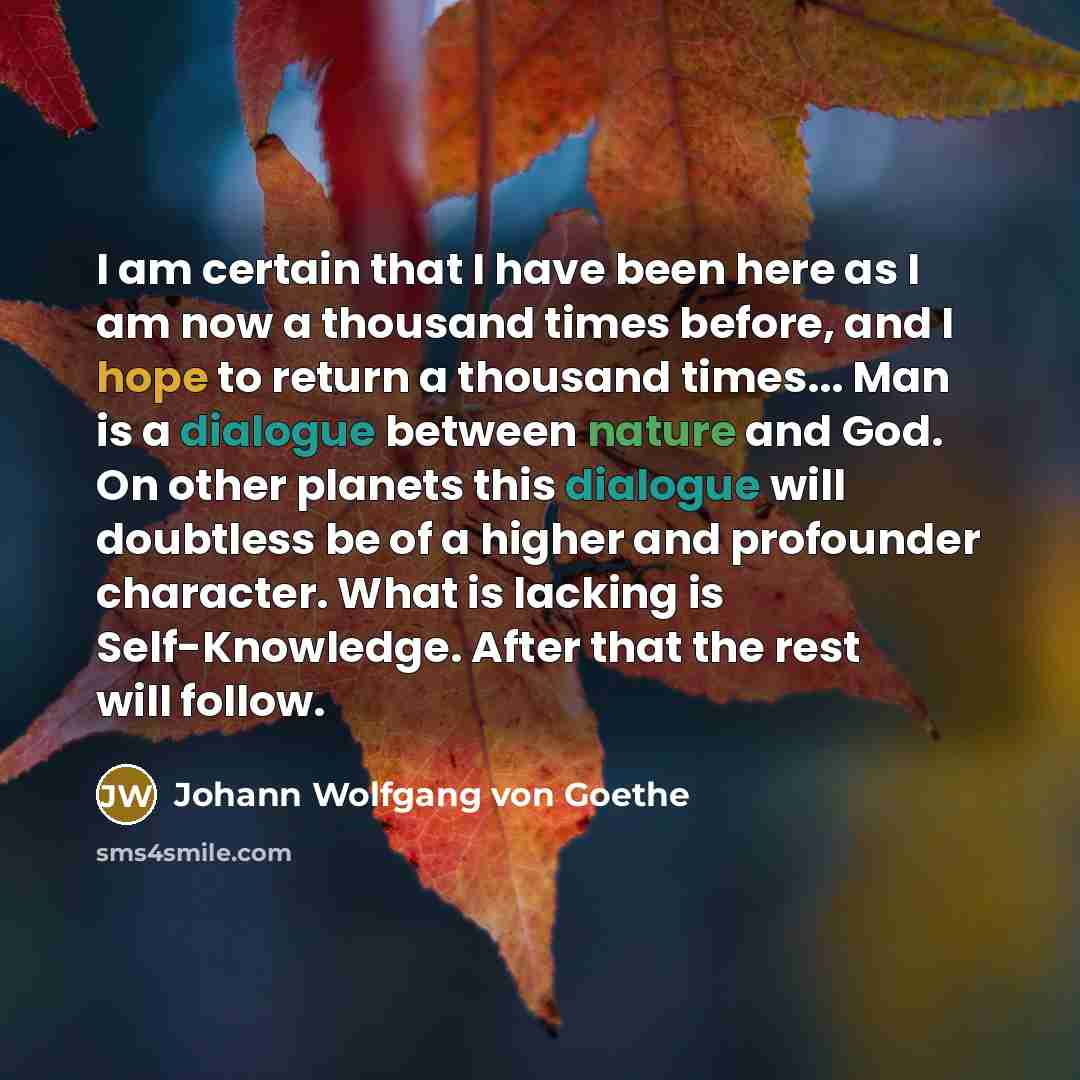 “I am certain that I have been here as I am now a thousand times before, and I hope to return a thousand times... Man is a dialogue between nature and God. On other planets this dialogue will doubtless be of a higher and profounder character. What is lacking is Self-Knowledge. After that the rest…” quote by Johann Wolfgang von Goethe
