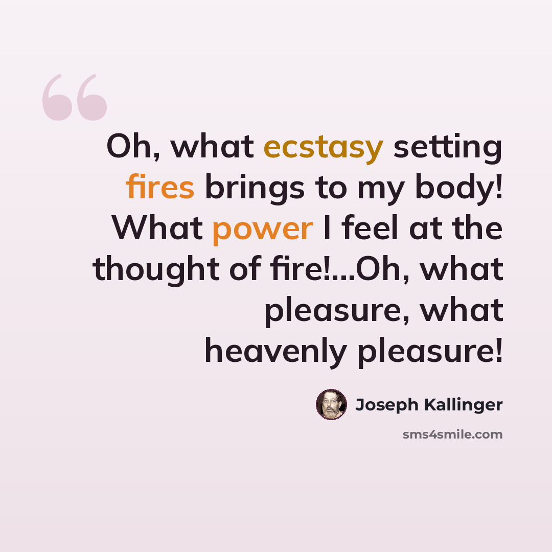 “Oh, what ecstasy setting fires brings to my body! What power I feel at the thought of fire!...Oh, what pleasure, what heavenly pleasure!” quote by Joseph Kallinger
