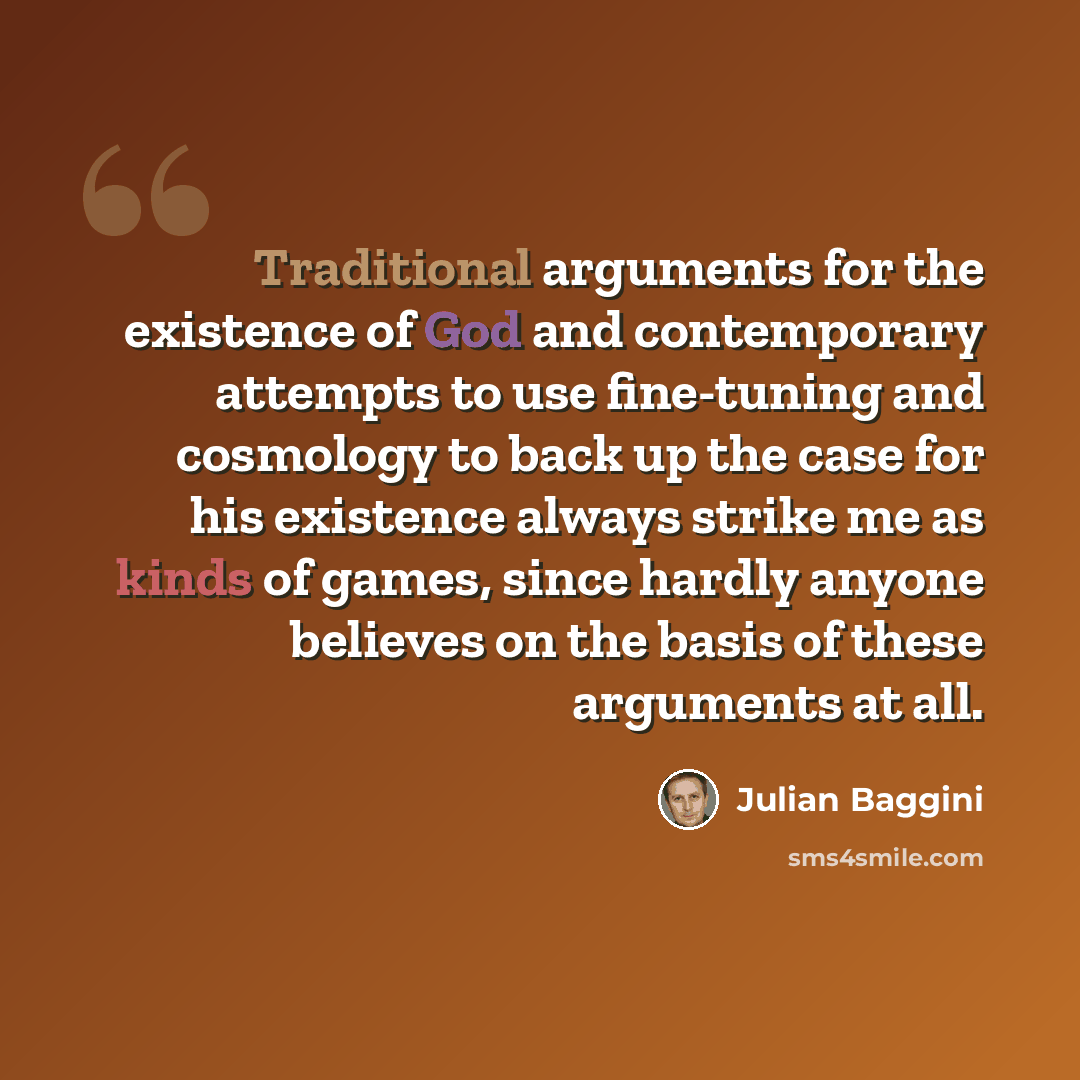 “Traditional arguments for the existence of God and contemporary attempts to use fine-tuning and cosmology to back up the case for his existence always strike me as kinds of games, since hardly anyone believes on the basis of these arguments at all.” quote by Julian Baggini