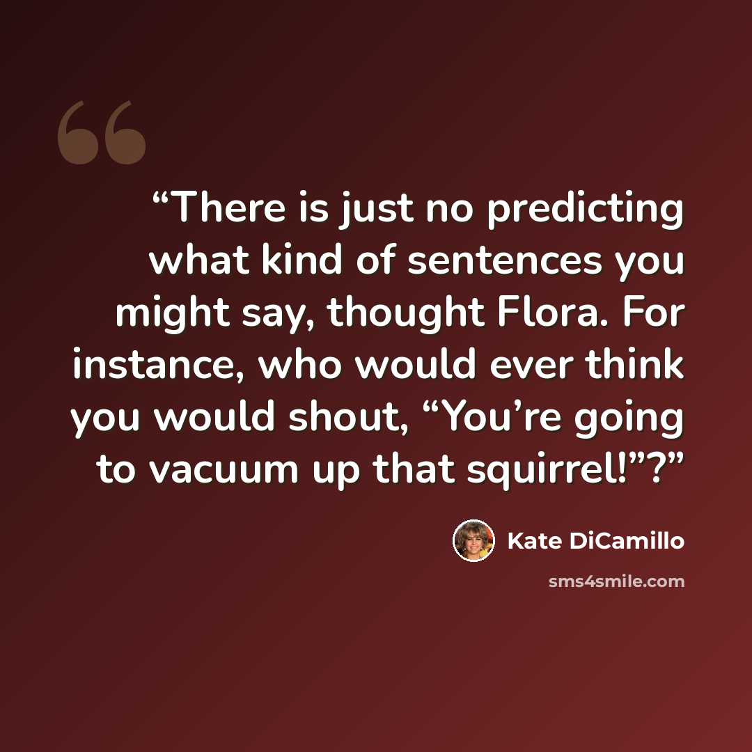 “There is just no predicting what kind of sentences you might say, thought Flora. For instance, who would ever think you would shout, “You’re going to vacuum up that squirrel!”?” quote by Kate DiCamillo