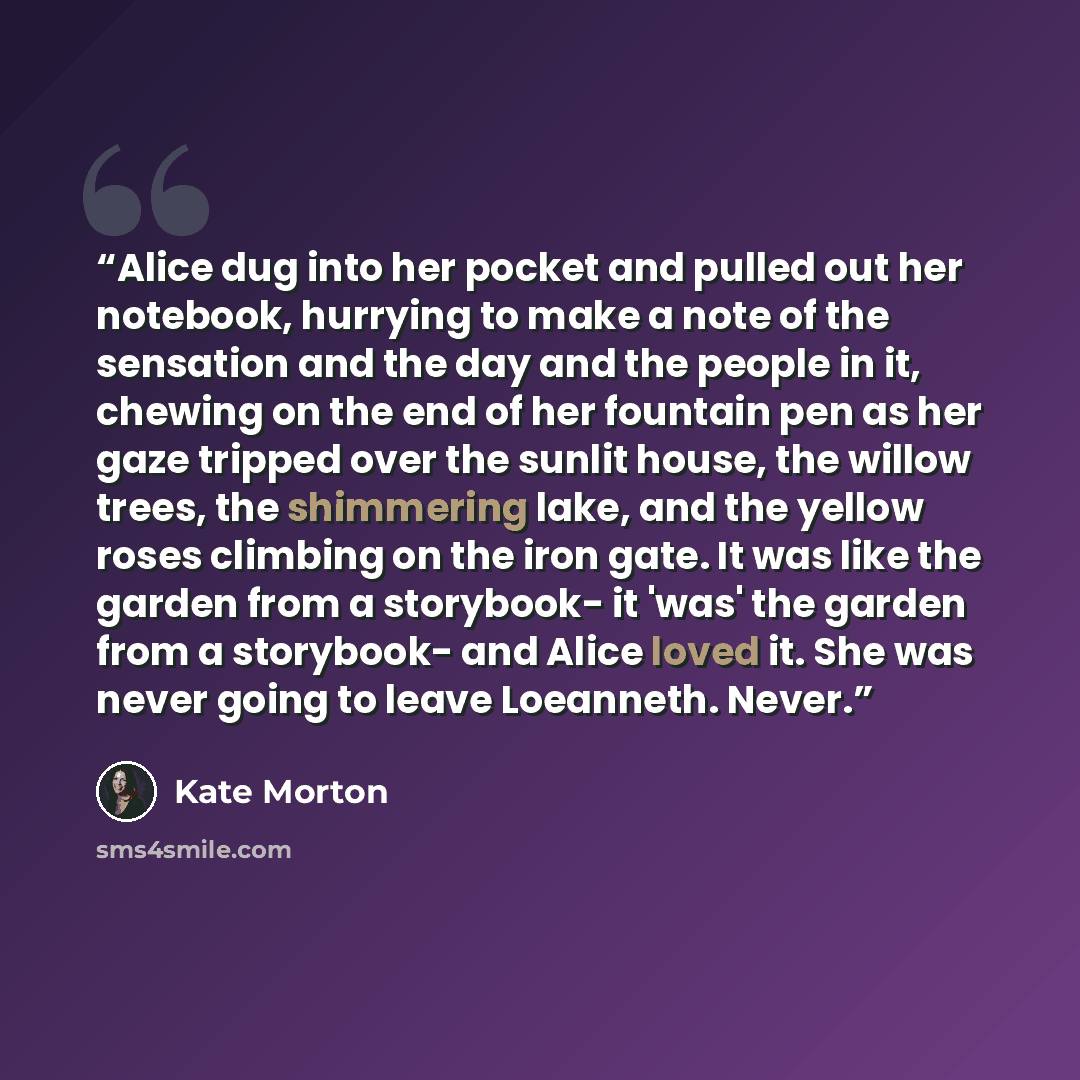 “Alice dug into her pocket and pulled out her notebook, hurrying to make a note of the sensation and the day and the people in it, chewing on the end of her fountain pen as her gaze tripped over the sunlit house, the willow trees, the shimmering lake, and the yellow roses climbing on the iron gate…” quote by Kate Morton