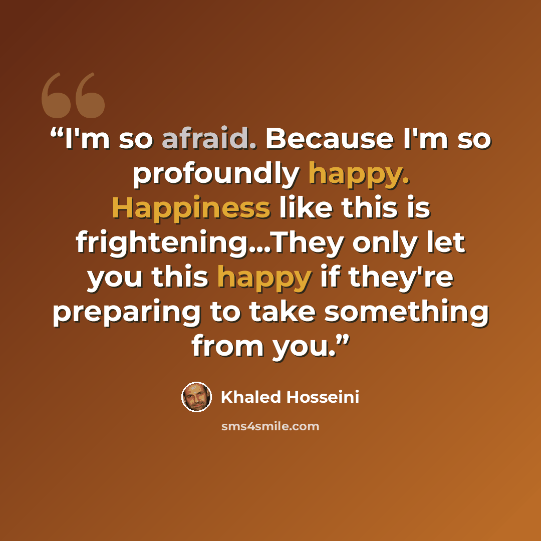 “I'm so afraid. Because I'm so profoundly happy. Happiness like this is frightening...They only let you this happy if they're preparing to take something from you.” quote by Khaled Hosseini