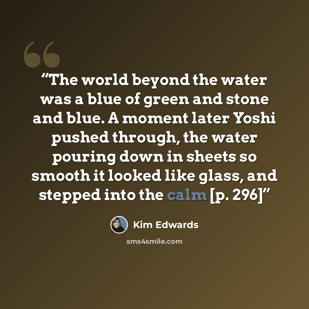 “The world beyond the water was a blue of green and stone and blue. A moment later Yoshi pushed through, the water pouring down in sheets so smooth it looked like glass, and stepped into the calm [p. 296]” quote by Kim Edwards