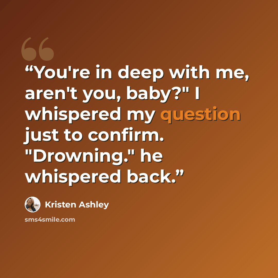 “You're in deep with me, aren't you, baby?" I whispered my question just to confirm. "Drowning." he whispered back.” quote by Kristen Ashley