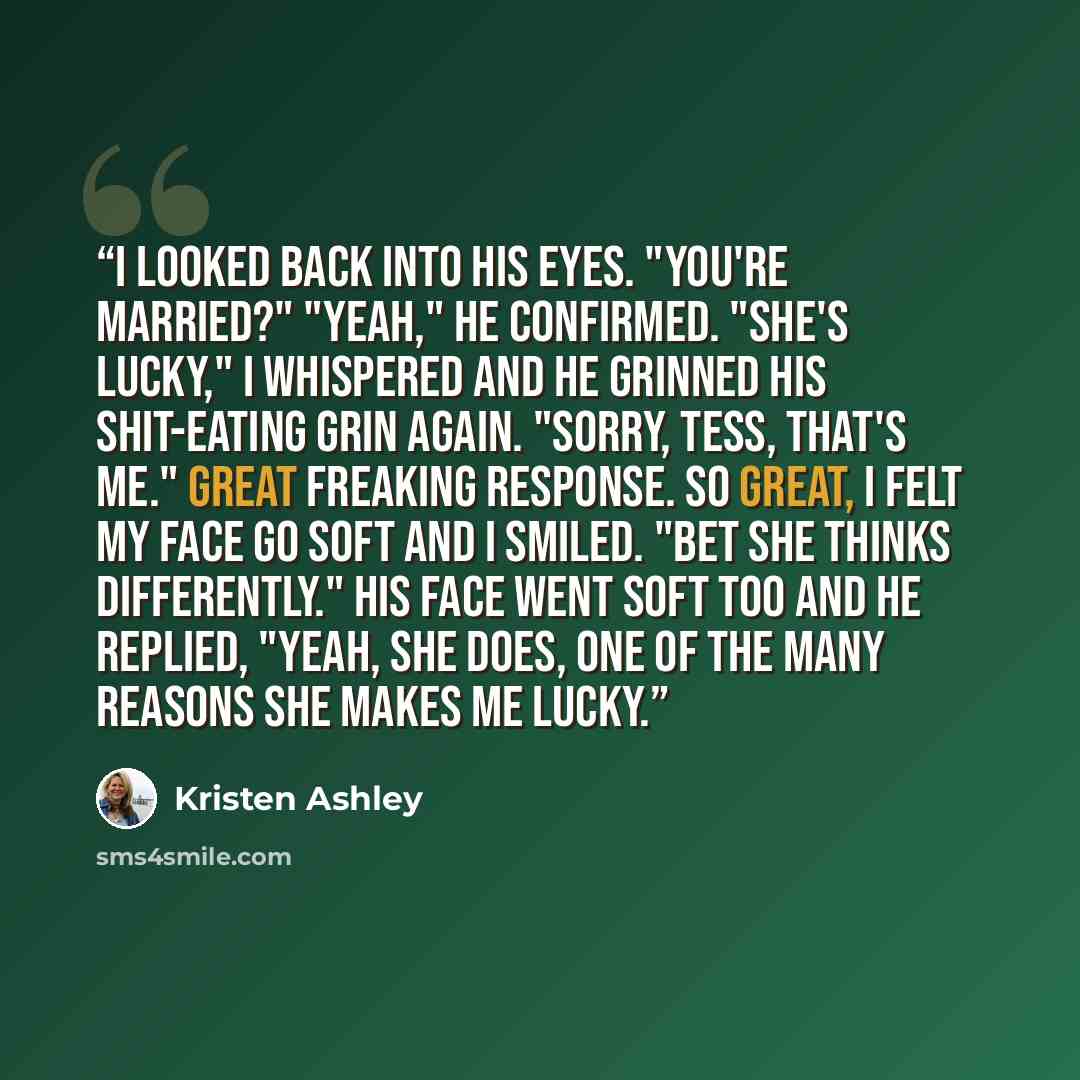 “I looked back into his eyes. "You're married?" "Yeah," he confirmed. "She's lucky," I whispered and he grinned his shit-eating grin again. "Sorry, Tess, that's me." Great freaking response. So great, I felt my face go soft and I smiled. "Bet she thinks differently." His face went soft too and he…” quote by Kristen Ashley