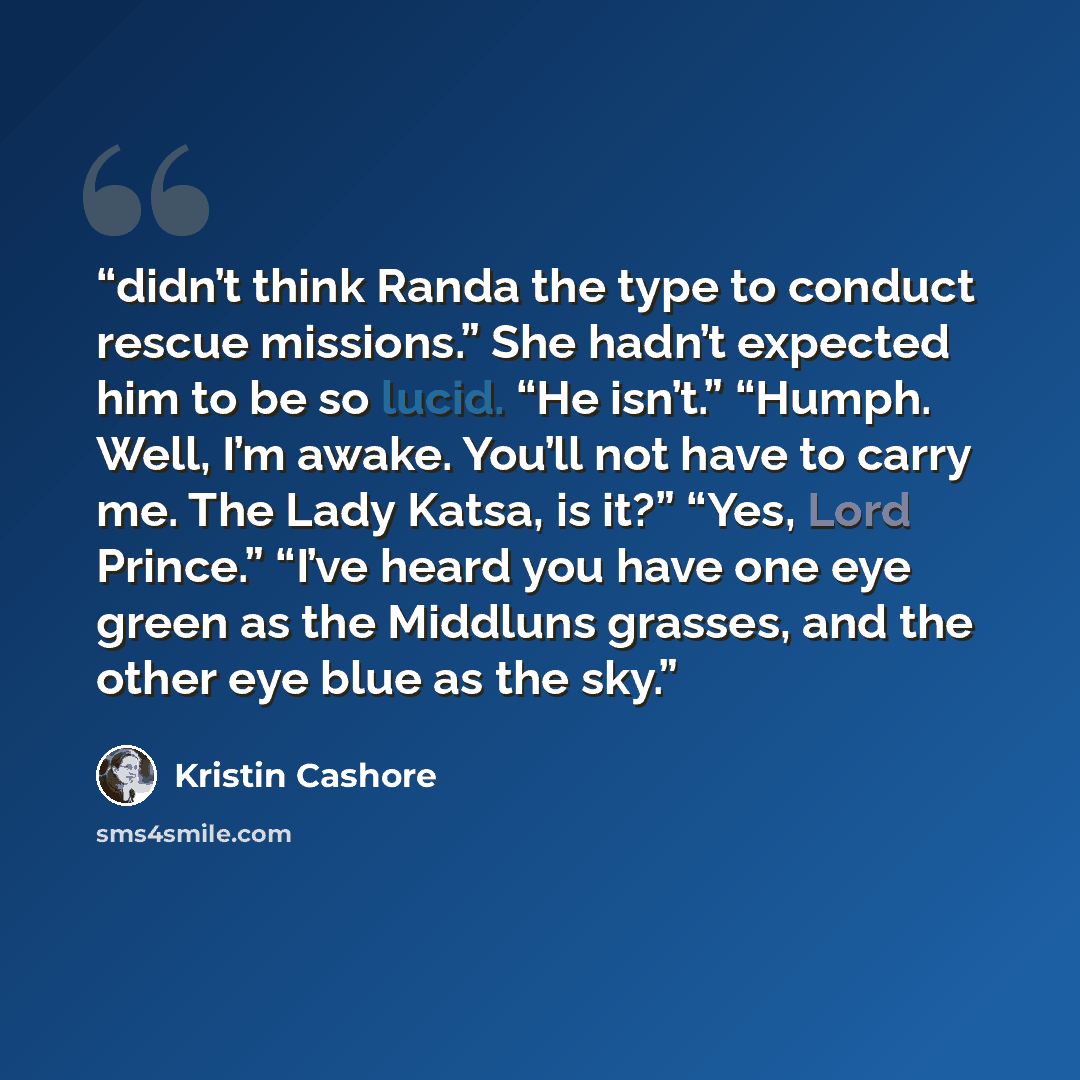 “didn’t think Randa the type to conduct rescue missions.” She hadn’t expected him to be so lucid. “He isn’t.” “Humph. Well, I’m awake. You’ll not have to carry me. The Lady Katsa, is it?” “Yes, Lord Prince.” “I’ve heard you have one eye green as the Middluns grasses, and the other eye blue as the…” quote by Kristin Cashore