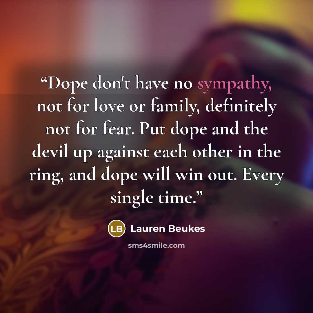 “Dope don't have no sympathy, not for love or family, definitely not for fear. Put dope and the devil up against each other in the ring, and dope will win out. Every single time.” quote by Lauren Beukes