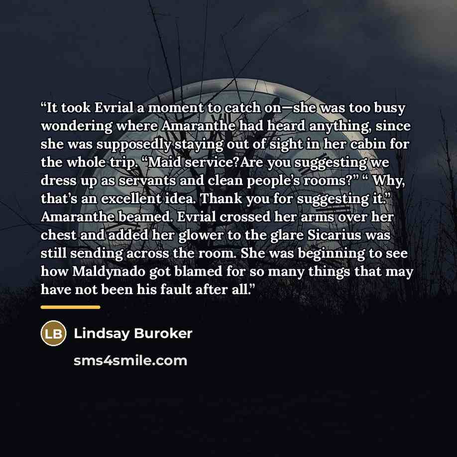 “It took Evrial a moment to catch on—she was too busy wondering where Amaranthe had heard anything, since she was supposedly staying out of sight in her cabin for the whole trip. “Maid service?Are you suggesting we dress up as servants and clean people’s rooms?” “ Why, that’s an excellent idea…” quote by Lindsay Buroker