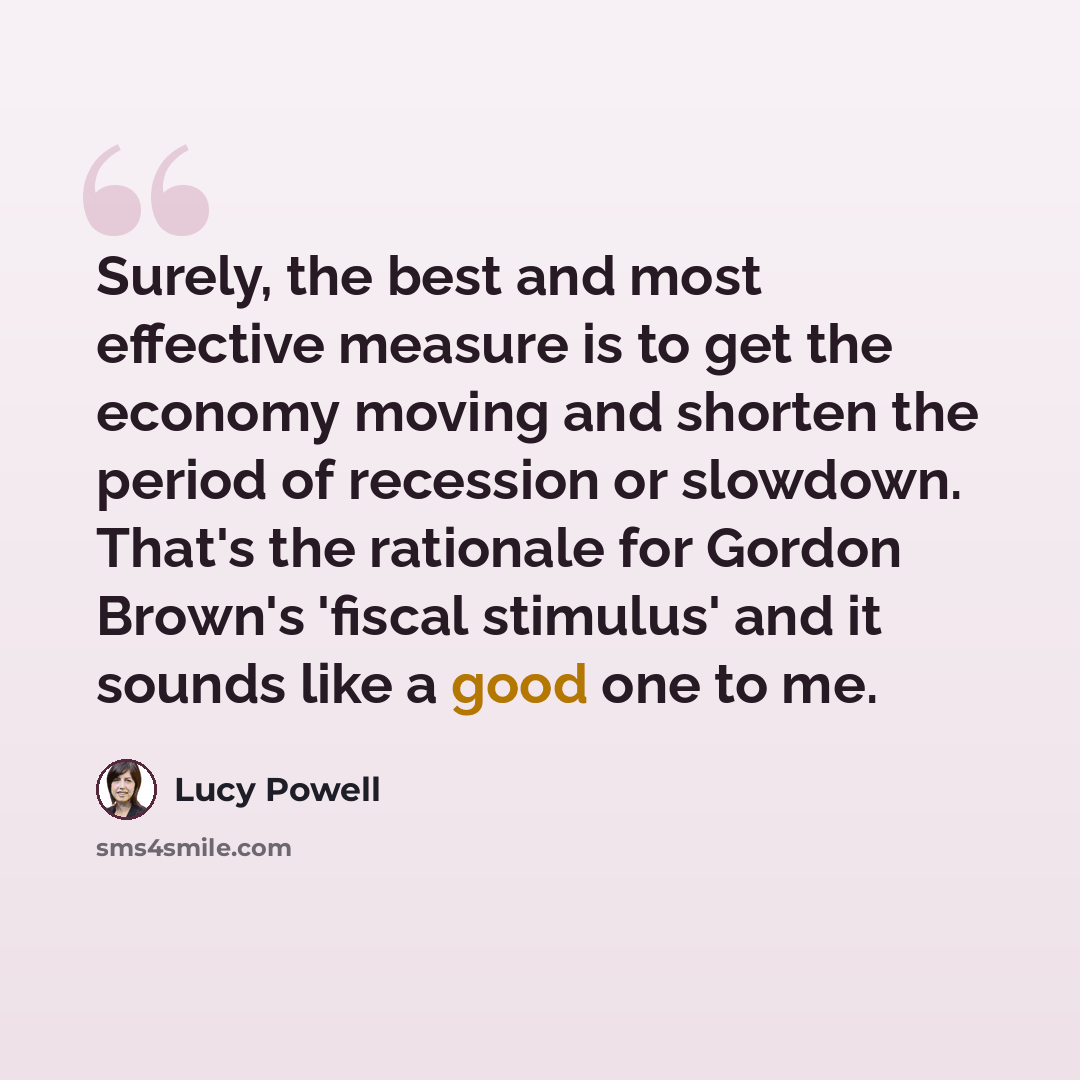“Surely, the best and most effective measure is to get the economy moving and shorten the period of recession or slowdown. That's the rationale for Gordon Brown's 'fiscal stimulus' and it sounds like a good one to me.” quote by Lucy Powell