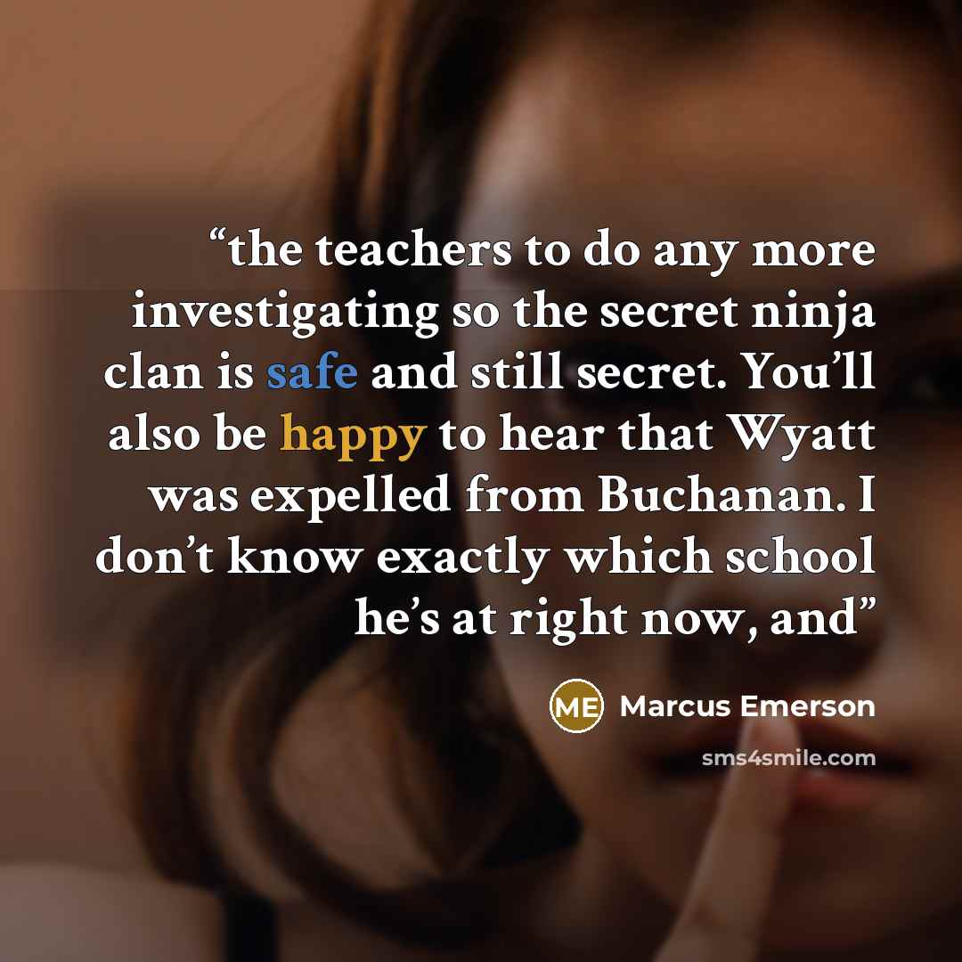 “the teachers to do any more investigating so the secret ninja clan is safe and still secret. You’ll also be happy to hear that Wyatt was expelled from Buchanan. I don’t know exactly which school he’s at right now, and” quote by Marcus Emerson