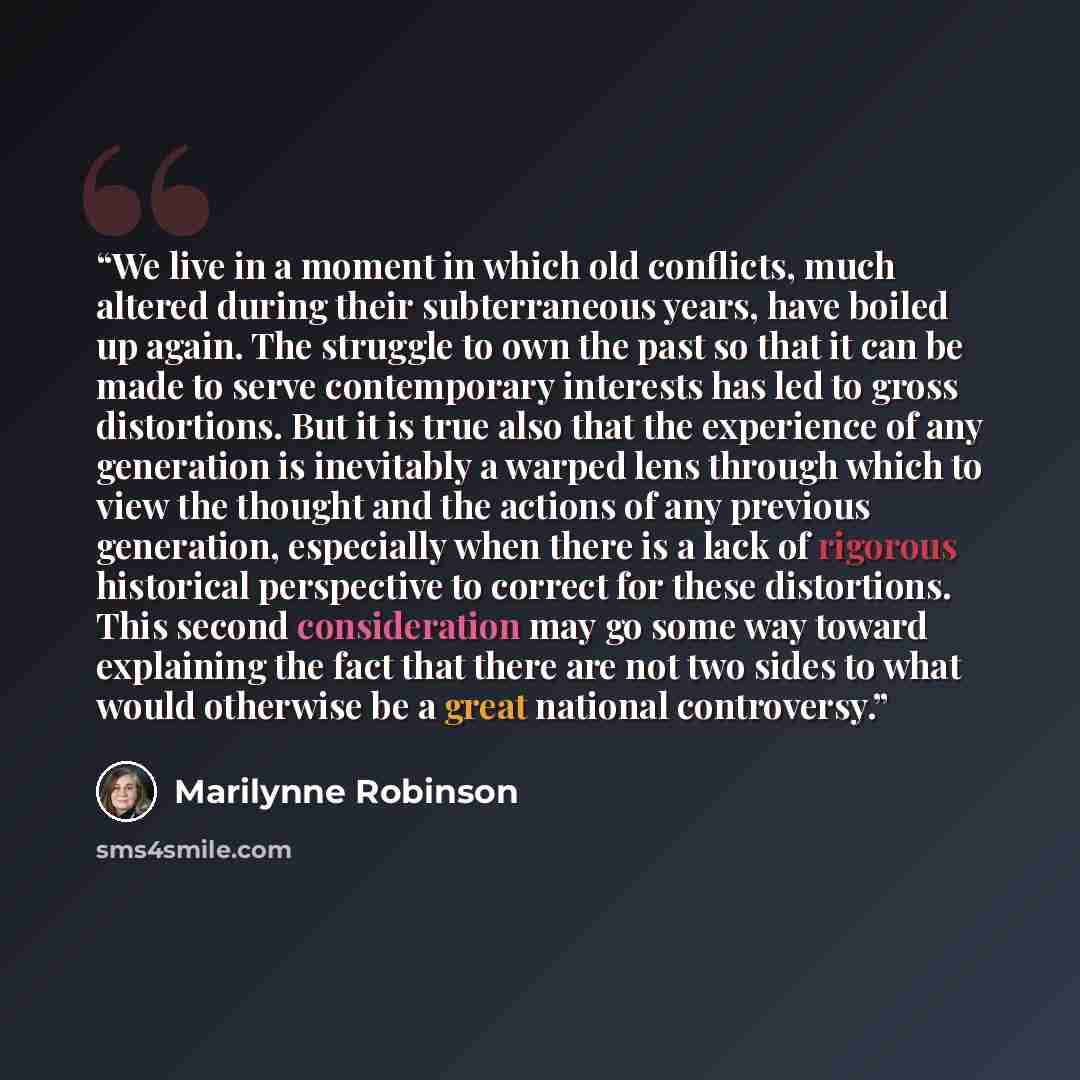 “We live in a moment in which old conflicts, much altered during their subterraneous years, have boiled up again. The struggle to own the past so that it can be made to serve contemporary interests has led to gross distortions. But it is true also that the experience of any generation is inevitably…” quote by Marilynne Robinson