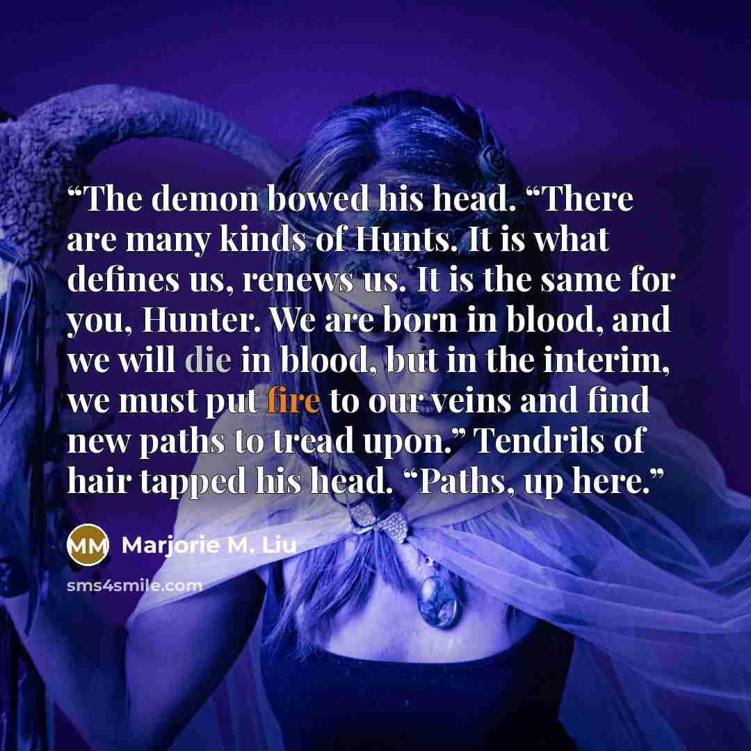 “The demon bowed his head. “There are many kinds of Hunts. It is what defines us, renews us. It is the same for you, Hunter. We are born in blood, and we will die in blood, but in the interim, we must put fire to our veins and find new paths to tread upon.” Tendrils of hair tapped his head. “Paths…” quote by Marjorie M. Liu