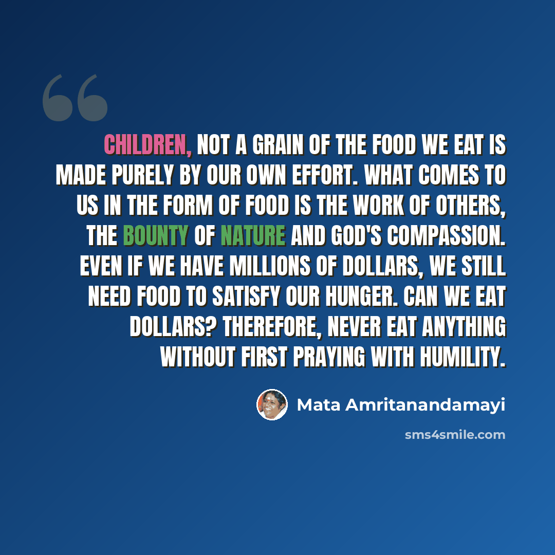 “Children, not a grain of the food we eat is made purely by our own effort. What comes to us in the form of food is the work of others, the bounty of Nature and God's compassion. Even if we have millions of dollars, we still need food to satisfy our hunger. Can we eat dollars? Therefore, never eat…” quote by Mata Amritanandamayi