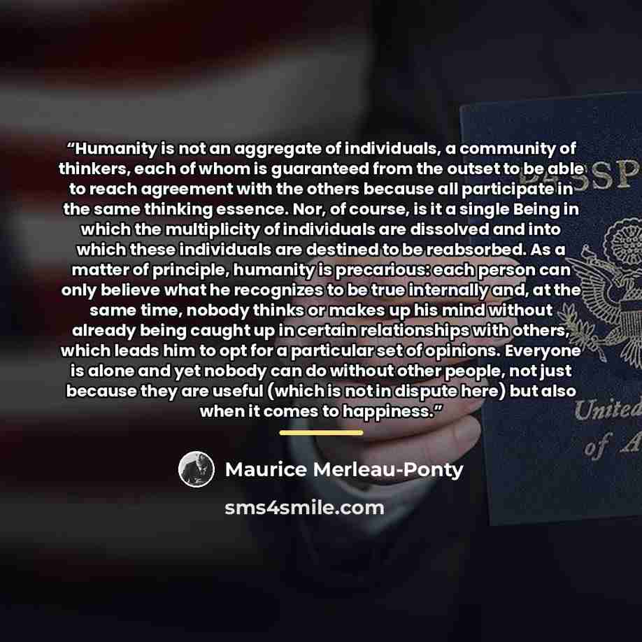 “Humanity is not an aggregate of individuals, a community of thinkers, each of whom is guaranteed from the outset to be able to reach agreement with the others because all participate in the same thinking essence. Nor, of course, is it a single Being in which the multiplicity of individuals are…” quote by Maurice Merleau-Ponty