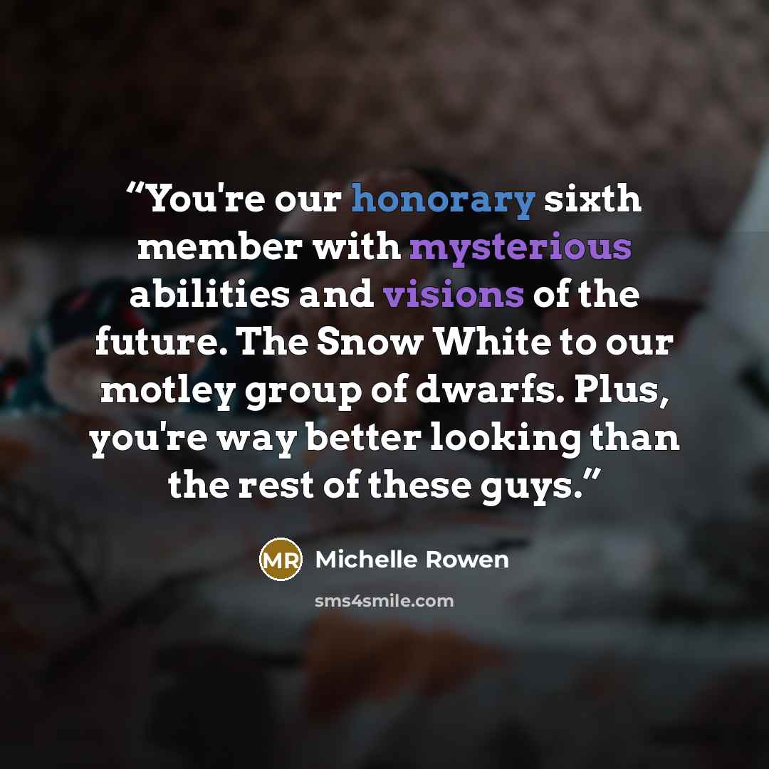 “You're our honorary sixth member with mysterious abilities and visions of the future. The Snow White to our motley group of dwarfs. Plus, you're way better looking than the rest of these guys.” quote by Michelle Rowen
