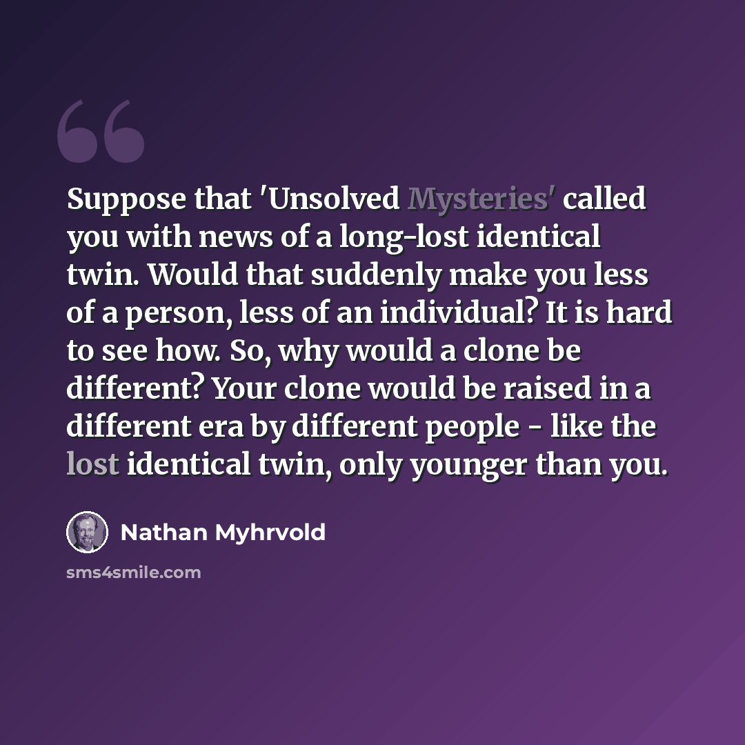 “Suppose that 'Unsolved Mysteries' called you with news of a long-lost identical twin. Would that suddenly make you less of a person, less of an individual? It is hard to see how. So, why would a clone be different? Your clone would be raised in a different era by different people - like the lost…” quote by Nathan Myhrvold