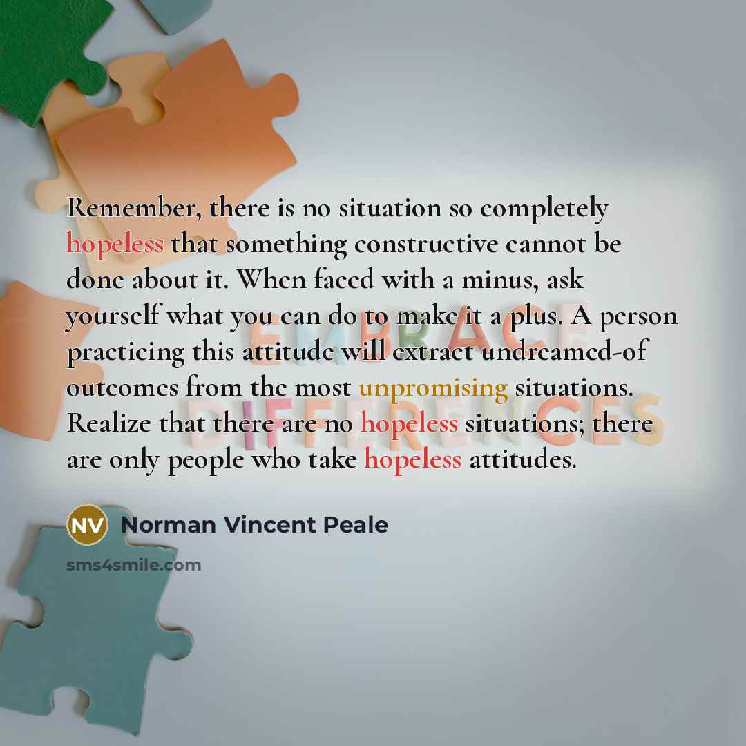 “Remember, there is no situation so completely hopeless that something constructive cannot be done about it. When faced with a minus, ask yourself what you can do to make it a plus. A person practicing this attitude will extract undreamed-of outcomes from the most unpromising situations. Realize…” quote by Norman Vincent Peale