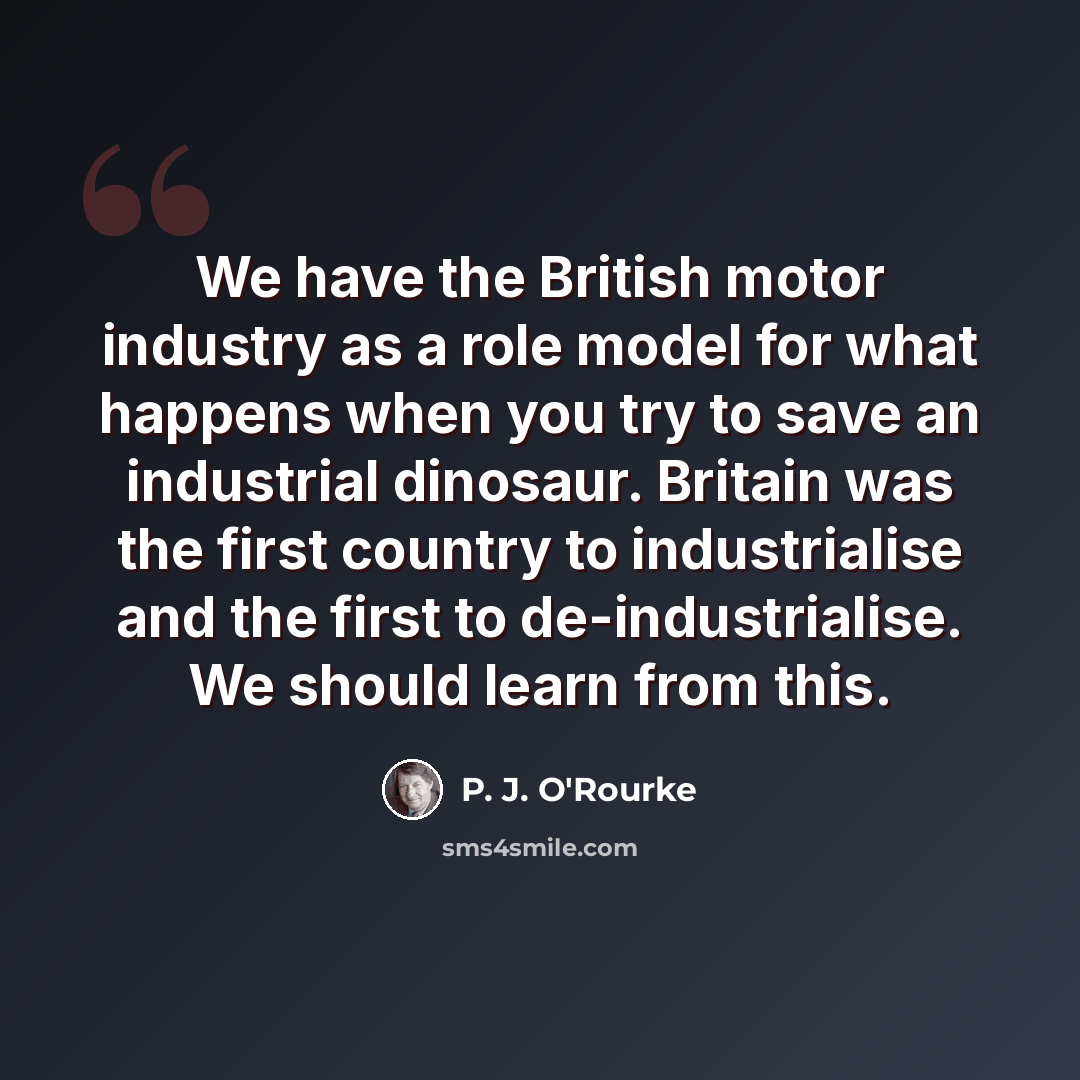 “We have the British motor industry as a role model for what happens when you try to save an industrial dinosaur. Britain was the first country to industrialise and the first to de-industrialise. We should learn from this.” quote by P. J. O'Rourke