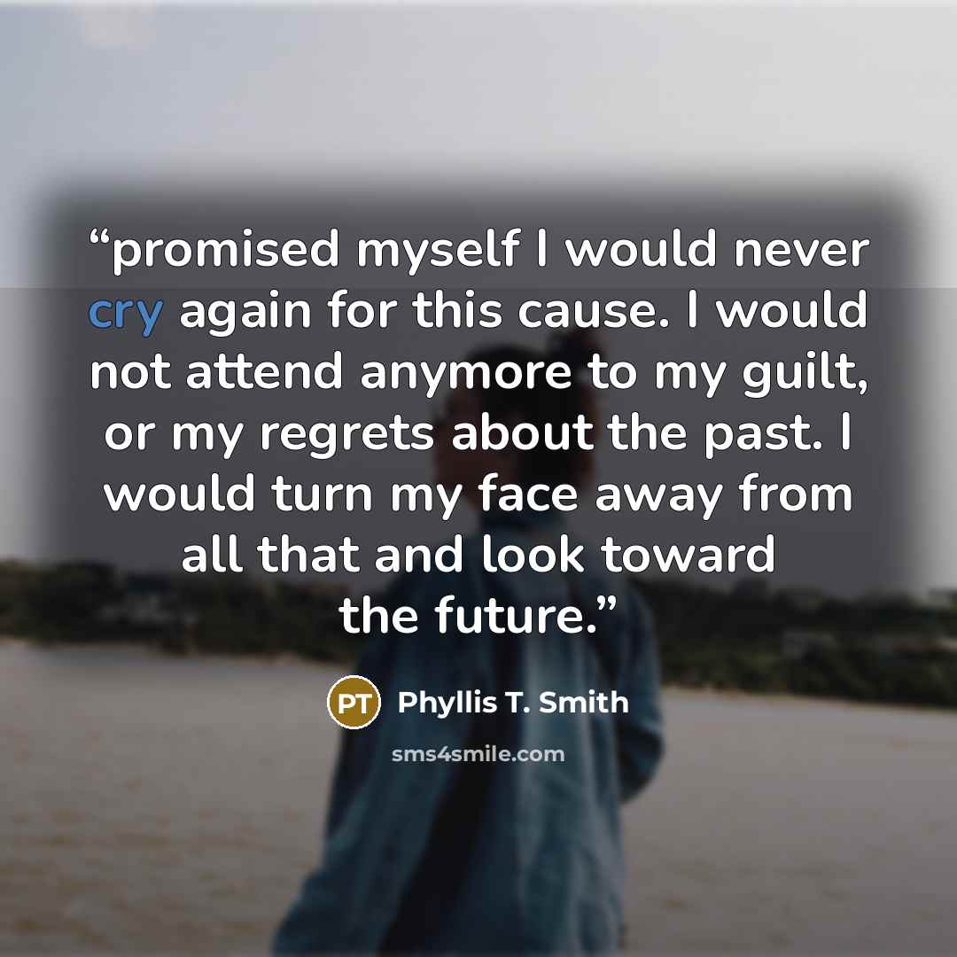 “promised myself I would never cry again for this cause. I would not attend anymore to my guilt, or my regrets about the past. I would turn my face away from all that and look toward the future.” quote by Phyllis T. Smith