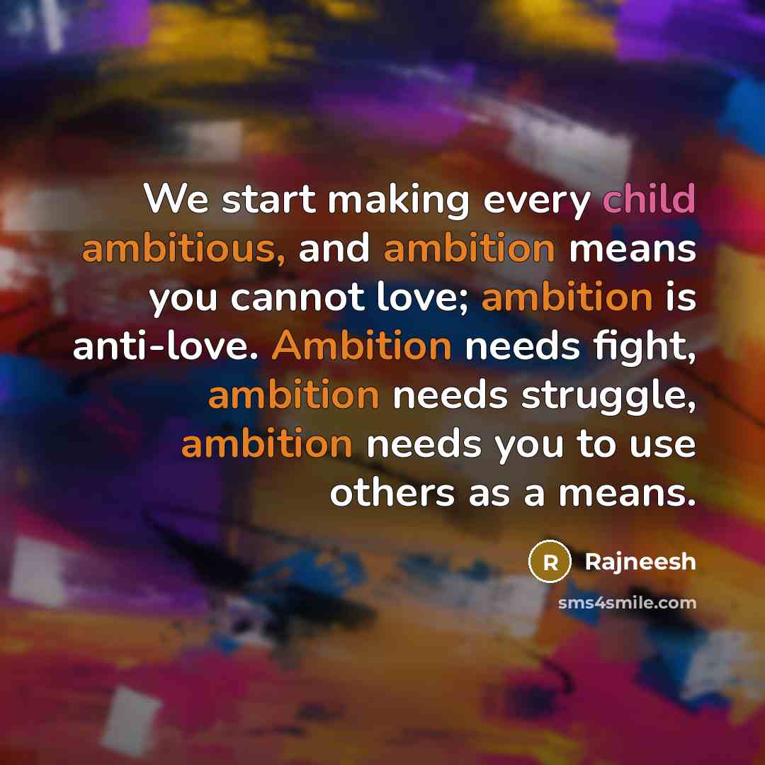 “We start making every child ambitious, and ambition means you cannot love; ambition is anti-love. Ambition needs fight, ambition needs struggle, ambition needs you to use others as a means.” quote by Rajneesh