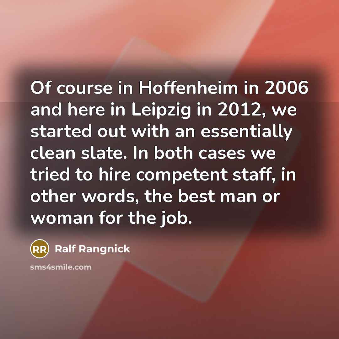 “Of course in Hoffenheim in 2006 and here in Leipzig in 2012, we started out with an essentially clean slate. In both cases we tried to hire competent staff, in other words, the best man or woman for the job.” quote by Ralf Rangnick