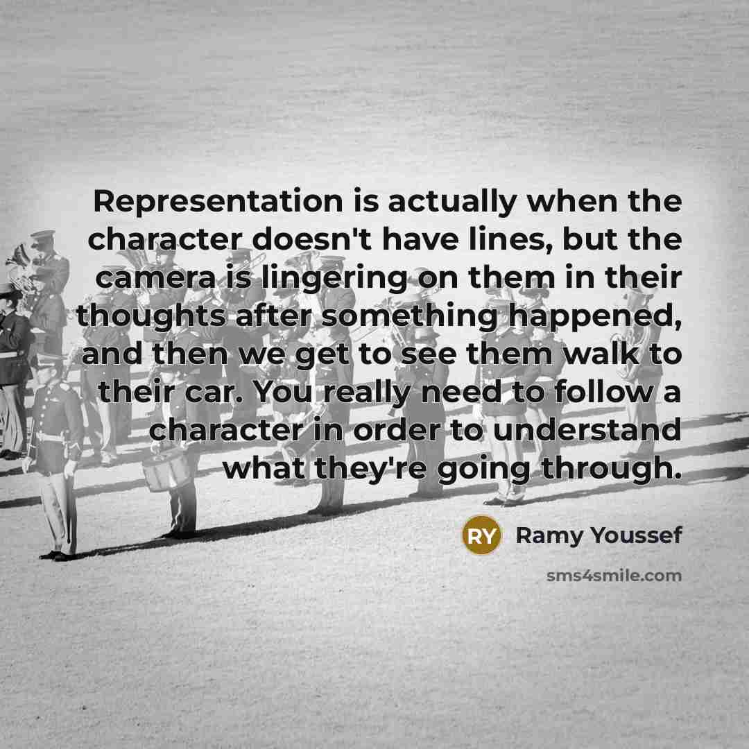 “Representation is actually when the character doesn't have lines, but the camera is lingering on them in their thoughts after something happened, and then we get to see them walk to their car. You really need to follow a character in order to understand what they're going through.” quote by Ramy Youssef