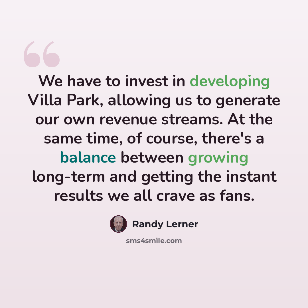 “We have to invest in developing Villa Park, allowing us to generate our own revenue streams. At the same time, of course, there's a balance between growing long-term and getting the instant results we all crave as fans.” quote by Randy Lerner