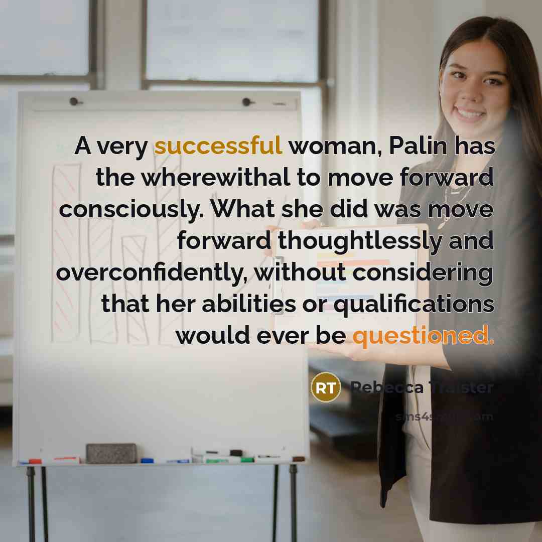 “A very successful woman, Palin has the wherewithal to move forward consciously. What she did was move forward thoughtlessly and overconfidently, without considering that her abilities or qualifications would ever be questioned.” quote by Rebecca Traister