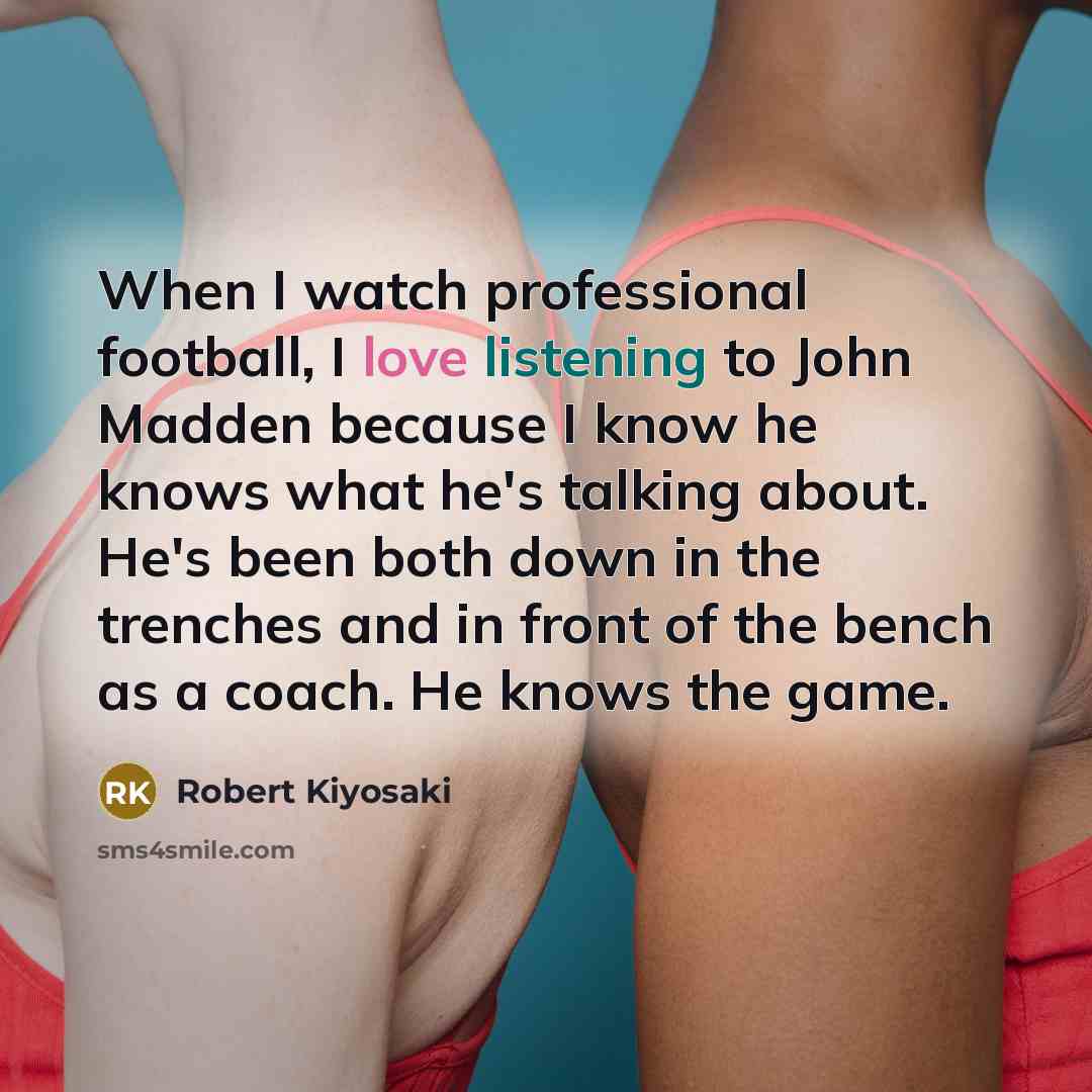 “When I watch professional football, I love listening to John Madden because I know he knows what he's talking about. He's been both down in the trenches and in front of the bench as a coach. He knows the game.” quote by Robert Kiyosaki