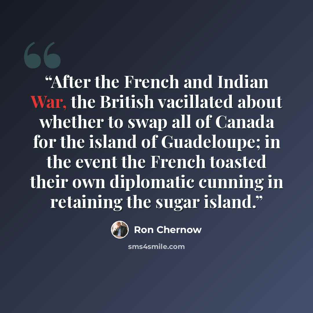 “After the French and Indian War, the British vacillated about whether to swap all of Canada for the island of Guadeloupe; in the event the French toasted their own diplomatic cunning in retaining the sugar island.” quote by Ron Chernow