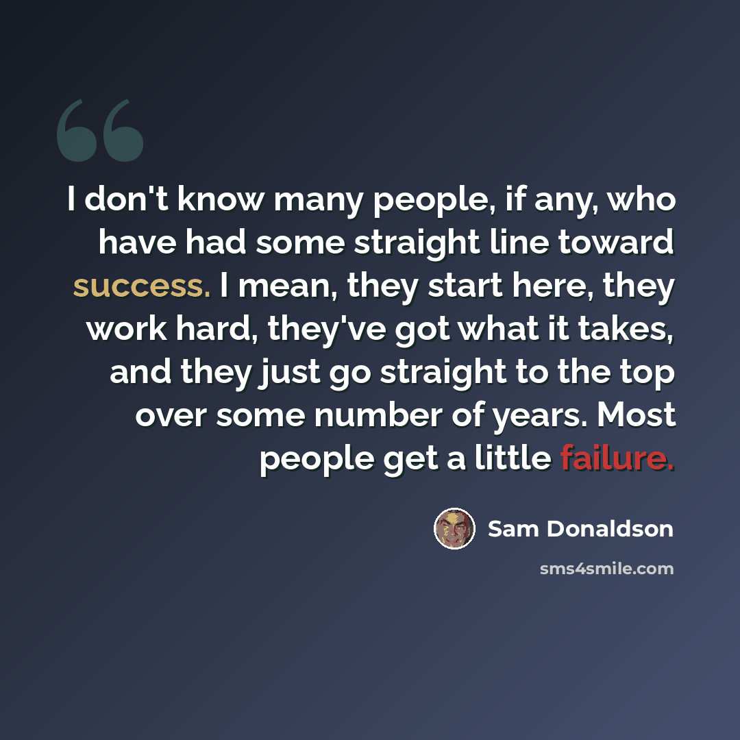 “I don't know many people, if any, who have had some straight line toward success. I mean, they start here, they work hard, they've got what it takes, and they just go straight to the top over some number of years. Most people get a little failure.” quote by Sam Donaldson
