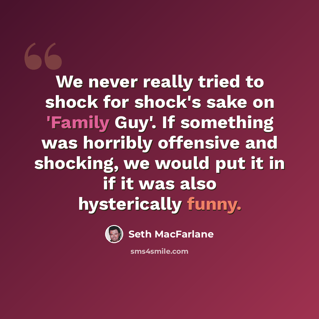 “We never really tried to shock for shock's sake on 'Family Guy'. If something was horribly offensive and shocking, we would put it in if it was also hysterically funny.” quote by Seth MacFarlane