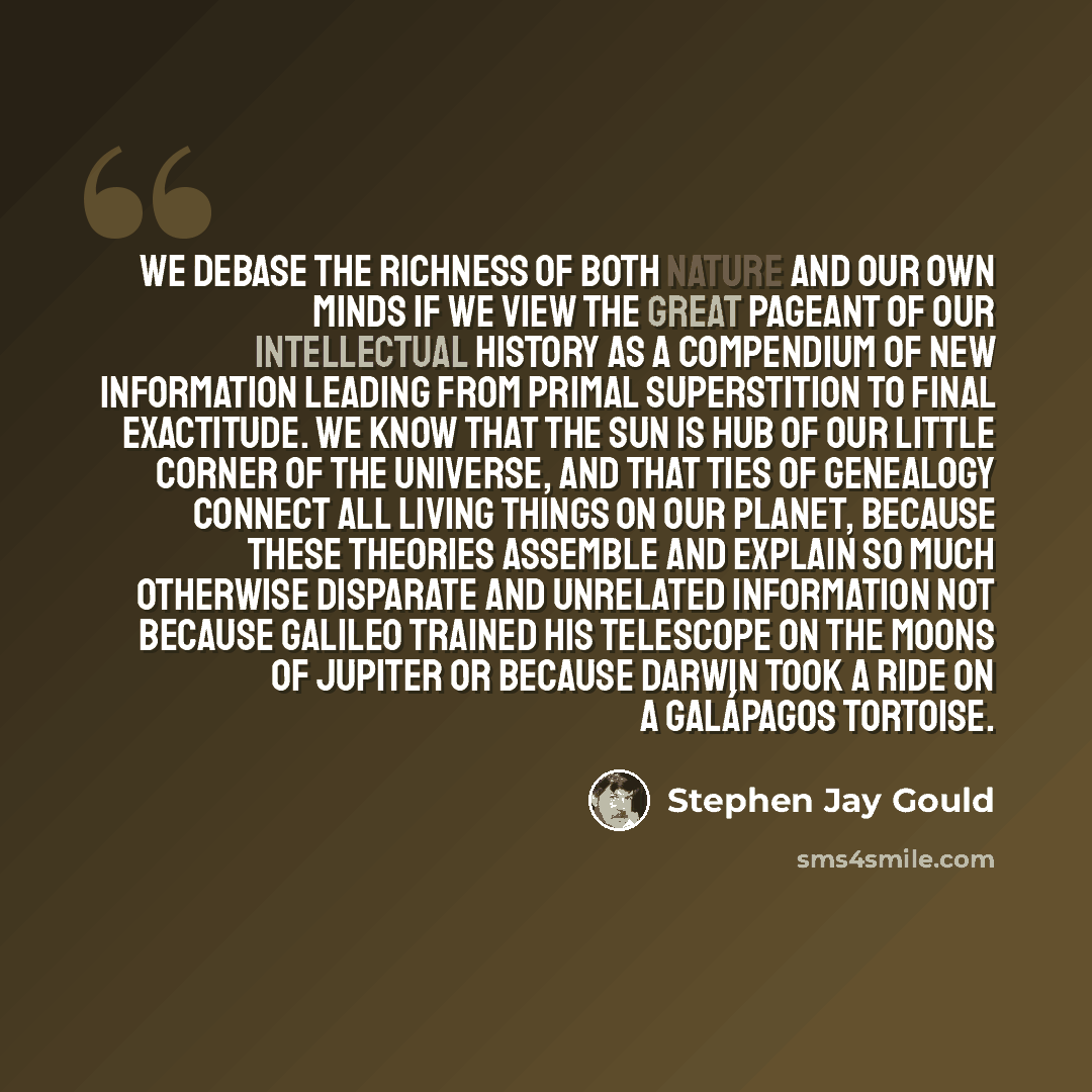 “We debase the richness of both nature and our own minds if we view the great pageant of our intellectual history as a compendium of new information leading from primal superstition to final exactitude. We know that the sun is hub of our little corner of the universe, and that ties of genealogy…” quote by Stephen Jay Gould
