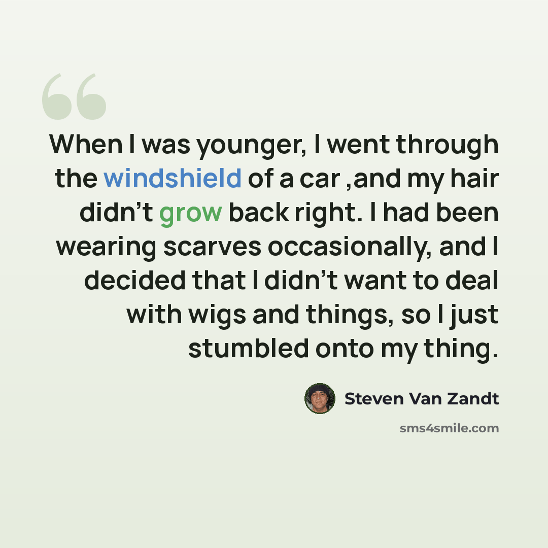 “When I was younger, I went through the windshield of a car ,and my hair didn't grow back right. I had been wearing scarves occasionally, and I decided that I didn't want to deal with wigs and things, so I just stumbled onto my thing.” quote by Steven Van Zandt