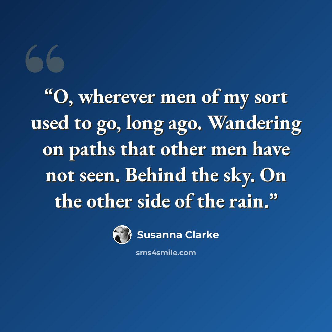 “O, wherever men of my sort used to go, long ago. Wandering on paths that other men have not seen. Behind the sky. On the other side of the rain.” quote by Susanna Clarke
