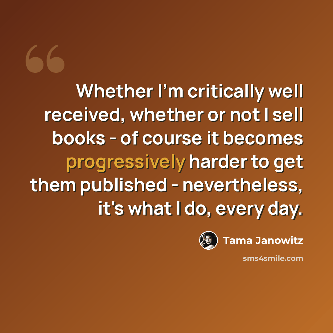 “Whether I'm critically well received, whether or not I sell books - of course it becomes progressively harder to get them published - nevertheless, it's what I do, every day.” quote by Tama Janowitz