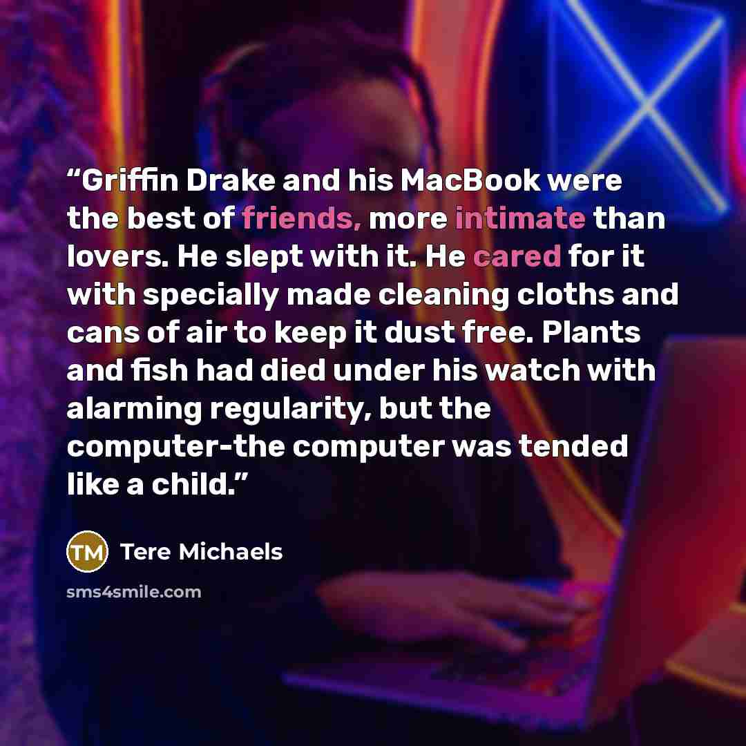 “Griffin Drake and his MacBook were the best of friends, more intimate than lovers. He slept with it. He cared for it with specially made cleaning cloths and cans of air to keep it dust free. Plants and fish had died under his watch with alarming regularity, but the computer-the computer was tended…” quote by Tere Michaels