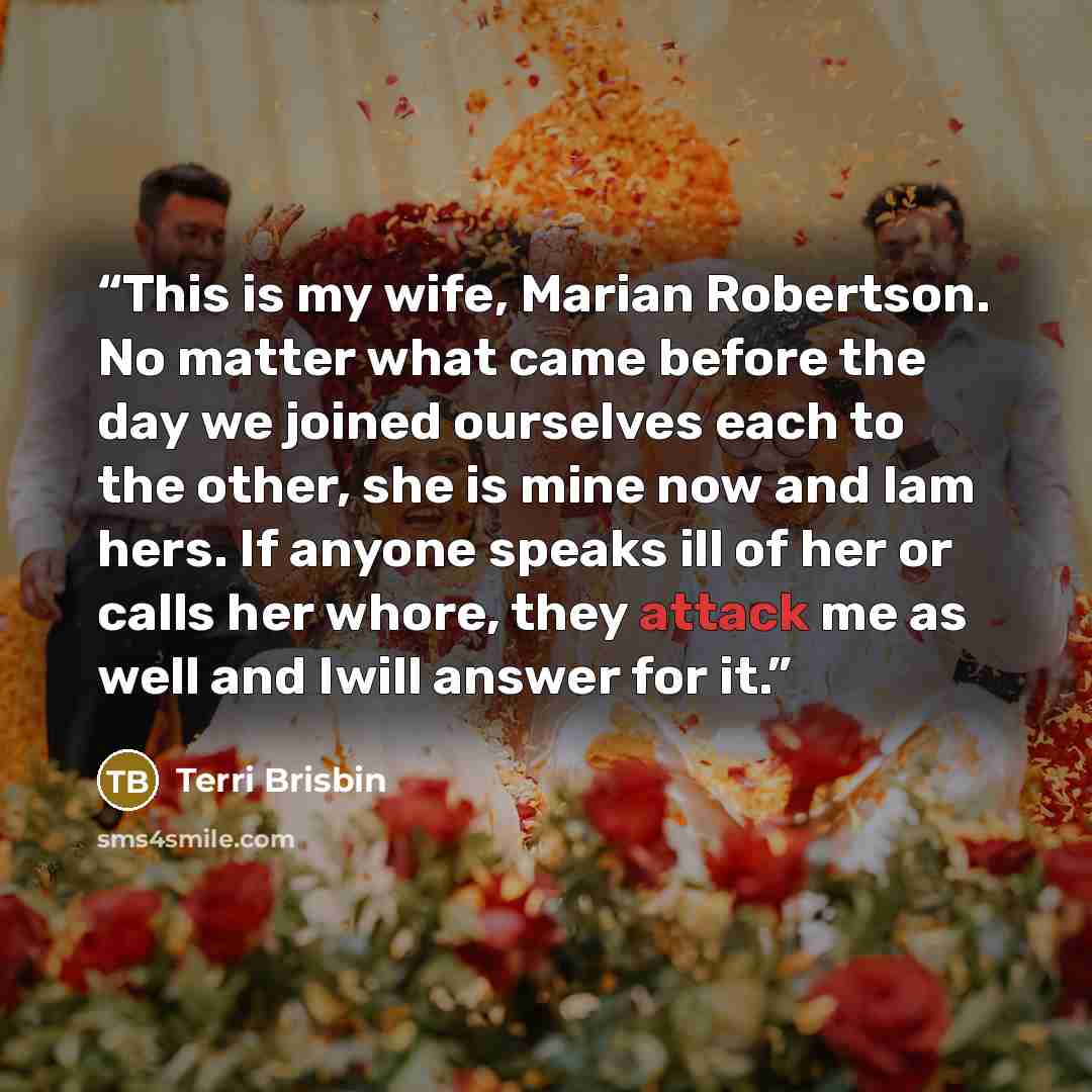 “This is my wife, Marian Robertson. No matter what came before the day we joined ourselves each to the other, she is mine now and Iam hers. If anyone speaks ill of her or calls her whore, they attack me as well and Iwill answer for it.” quote by Terri Brisbin