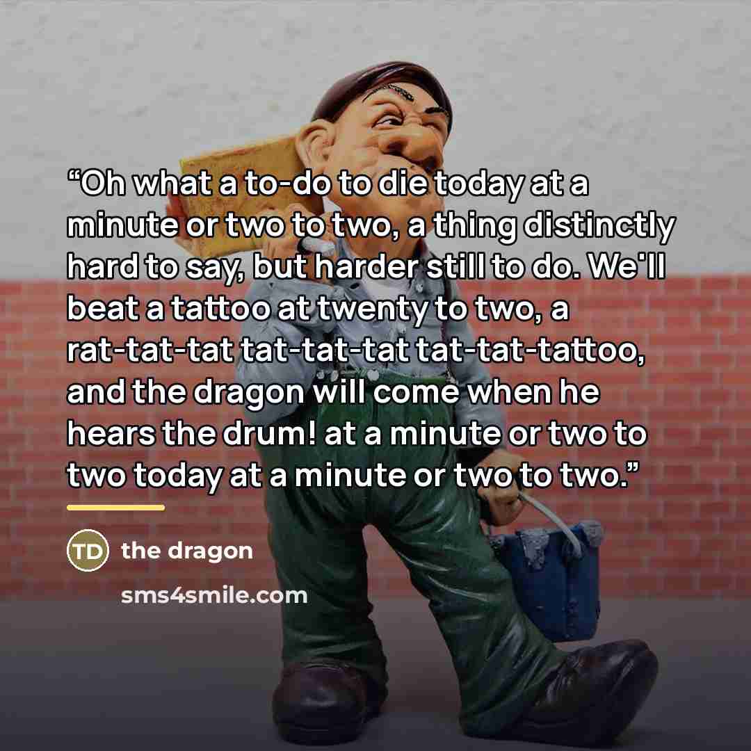 “Oh what a to-do to die today at a minute or two to two, a thing distinctly hard to say, but harder still to do. We'll beat a tattoo at twenty to two, a rat-tat-tat tat-tat-tat tat-tat-tattoo, and the dragon will come when he hears the drum! at a minute or two to two today at a minute or two to two.” quote by The Dragon