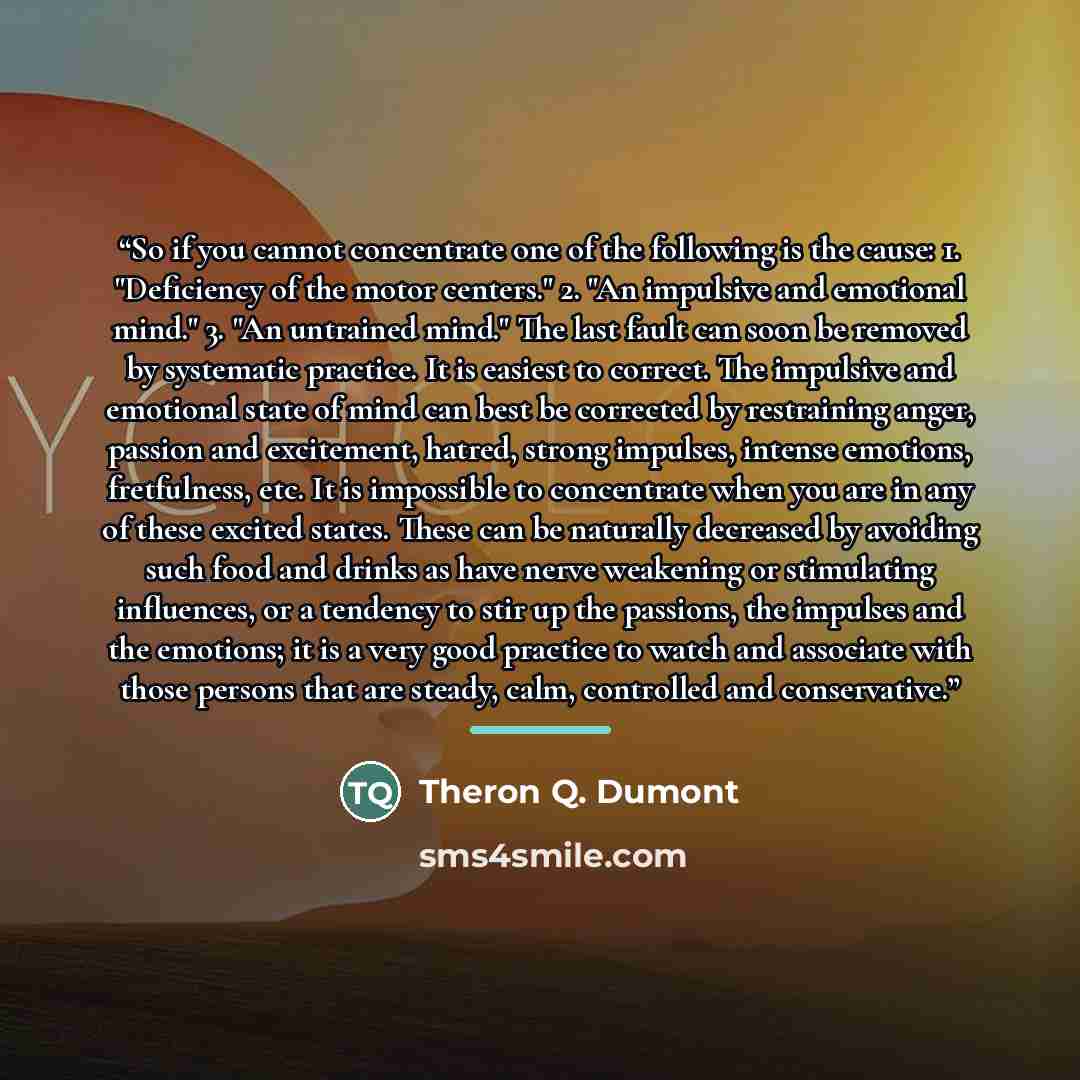 “So if you cannot concentrate one of the following is the cause: 1. "Deficiency of the motor centers." 2. "An impulsive and emotional mind." 3. "An untrained mind." The last fault can soon be removed by systematic practice. It is easiest to correct. The impulsive and emotional state of mind can…” quote by Theron Q. Dumont