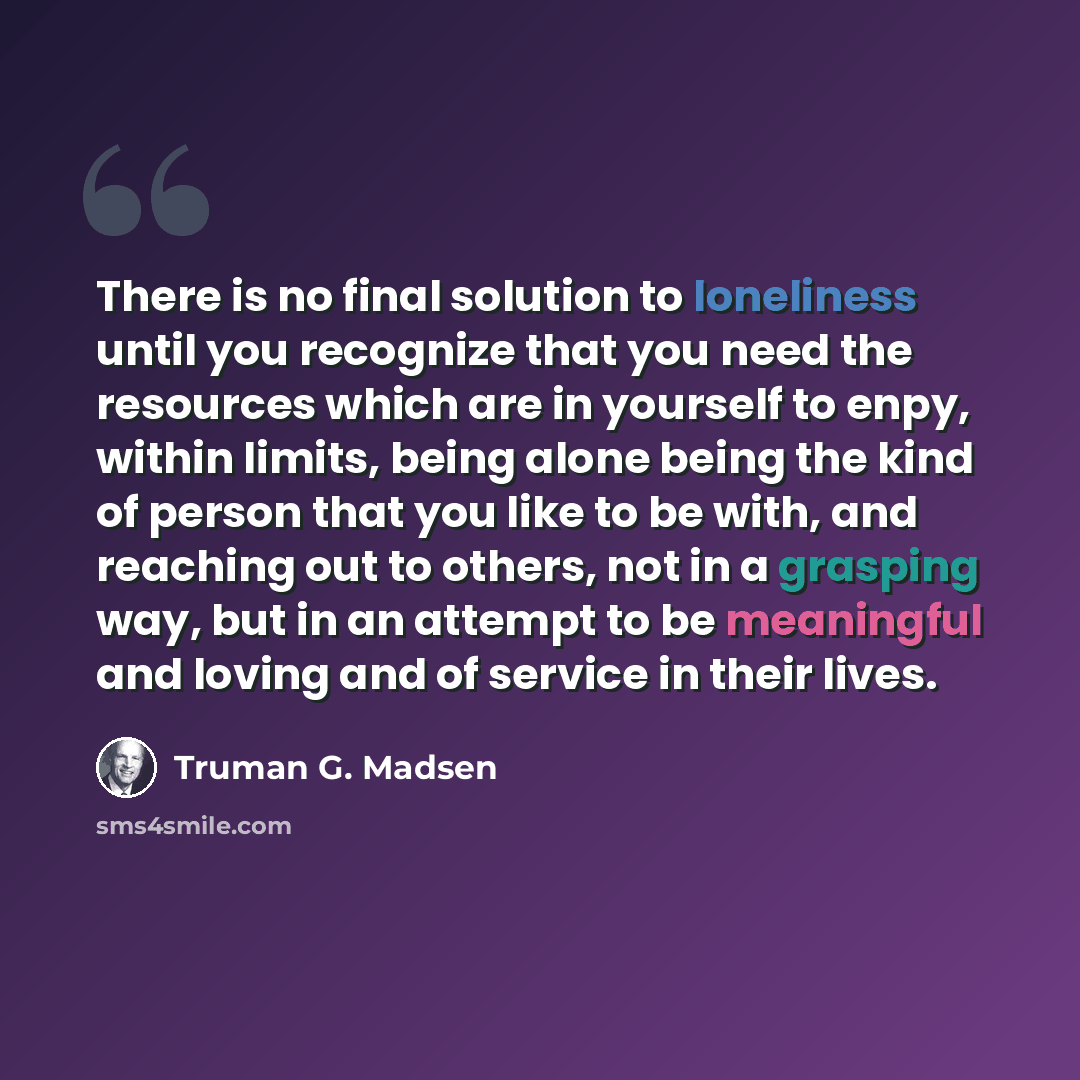 “There is no final solution to loneliness until you recognize that you need the resources which are in yourself to enpy, within limits, being alone being the kind of person that you like to be with, and reaching out to others, not in a grasping way, but in an attempt to be meaningful and loving and…” quote by Truman G. Madsen