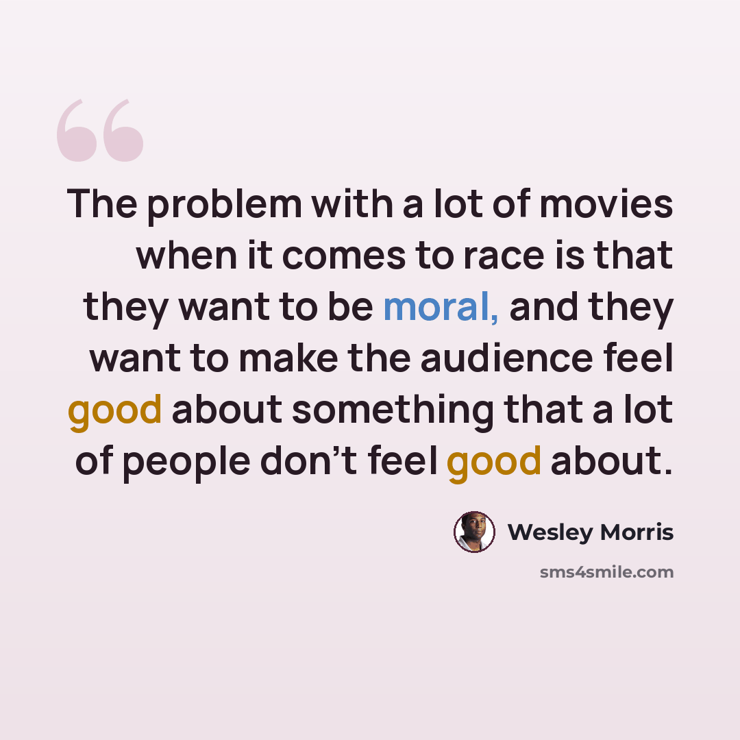 “The problem with a lot of movies when it comes to race is that they want to be moral, and they want to make the audience feel good about something that a lot of people don't feel good about.” quote by Wesley Morris