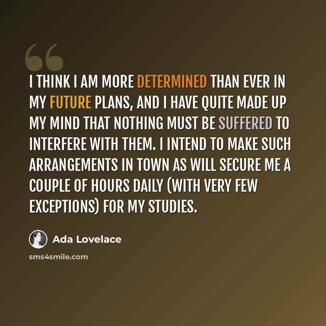 “I think I am more determined than ever in my future plans, and I have quite made up my mind that nothing must be suffered to interfere with them. I intend to make such arrangements in town as will secure me a couple of hours daily (with very few exceptions) for my studies.” quote by Ada Lovelace